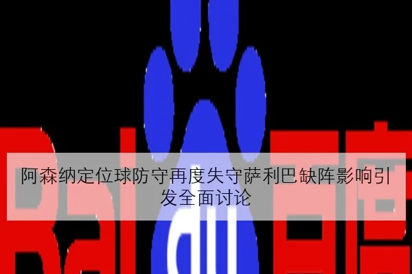 阿森纳定位球防守再度失守萨利巴缺阵影响引发全面讨论