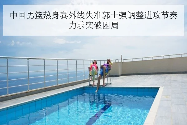 中国男篮热身赛外线失准郭士强调整进攻节奏力求突破困局