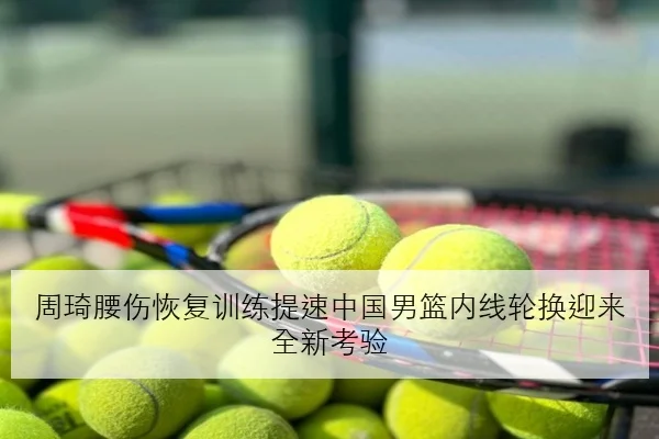 周琦腰伤恢复训练提速中国男篮内线轮换迎来全新考验